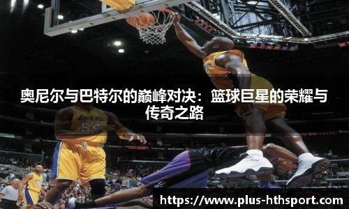 奥尼尔与巴特尔的巅峰对决：篮球巨星的荣耀与传奇之路